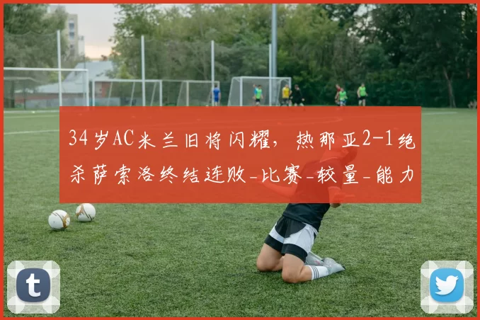 34岁AC米兰旧将闪耀，热那亚2-1绝杀萨索洛终结连败_比赛_较量_能力
