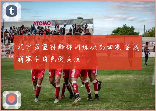 辽宁男篮孙翔祥训练状态回暖 备战新赛季角色受关注