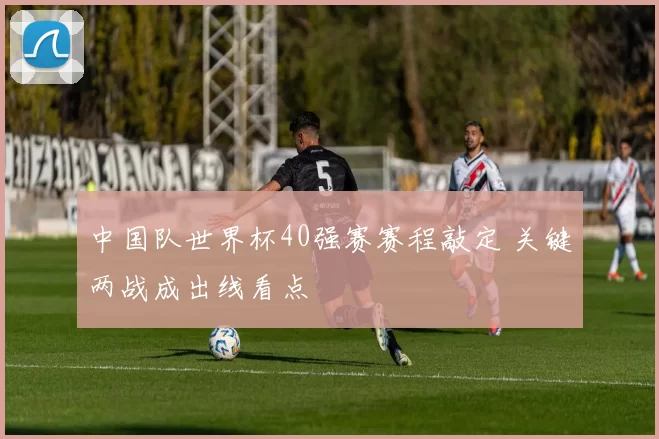 中国队世界杯40强赛赛程敲定 关键两战成出线看点