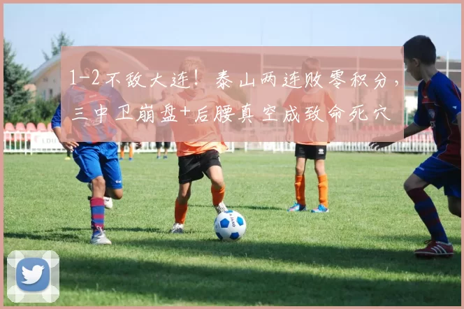 1-2不敌大连！泰山两连败零积分，三中卫崩盘+后腰真空成致命死穴