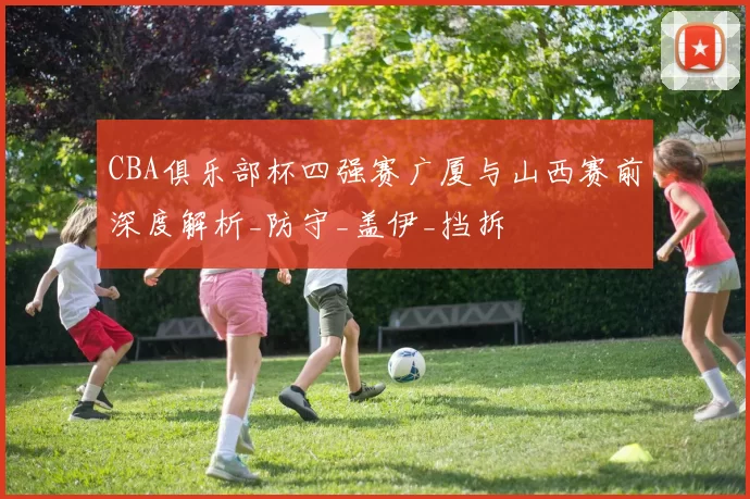 CBA俱乐部杯四强赛广厦与山西赛前深度解析_防守_盖伊_挡拆