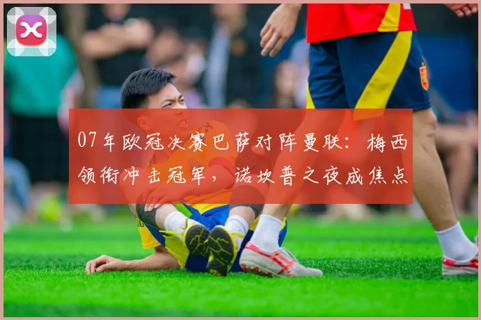07年欧冠决赛巴萨对阵曼联：梅西领衔冲击冠军，诺坎普之夜成焦点