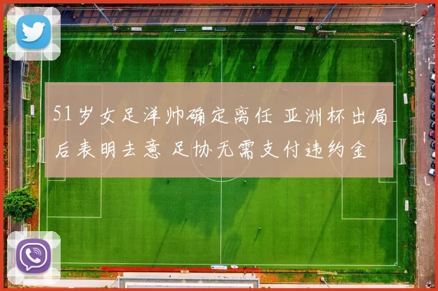 51岁女足洋帅确定离任 亚洲杯出局后表明去意 足协无需支付违约金