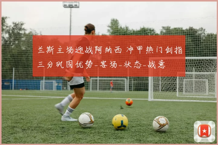 兰斯主场迎战阿纳西 冲甲热门剑指三分巩固优势_客场_状态_战意