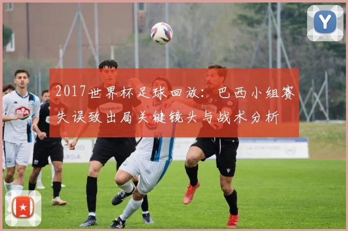 2017世界杯足球回放：巴西小组赛失误致出局关键镜头与战术分析
