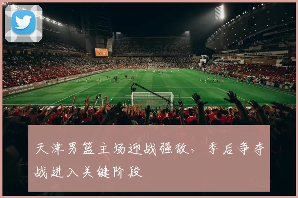 天津男篮主场迎战强敌,季后争夺战进入关键阶段