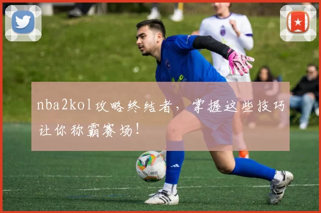 nba2kol攻略终结者,掌握这些技巧让你称霸赛场!