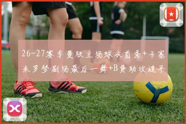 26-27赛季曼联主场球衣首秀+卡塞米罗梦剧场最后一舞+B费助攻追平记录