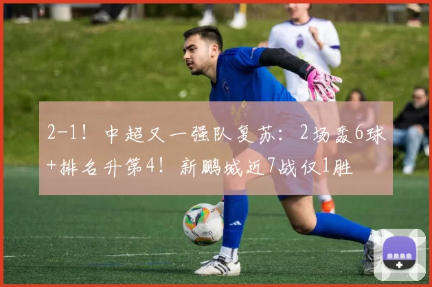 2-1!中超又一强队复苏:2场轰6球+排名升第4!新鹏城近7战仅1胜