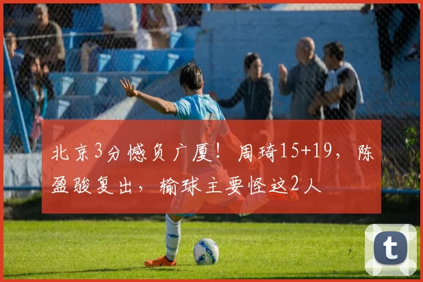 北京3分憾负广厦！周琦15+19，陈盈骏复出，输球主要怪这2人