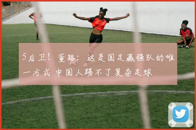 5后卫！董路：这是国足赢强队的唯一方式 中国人踢不了复杂足球