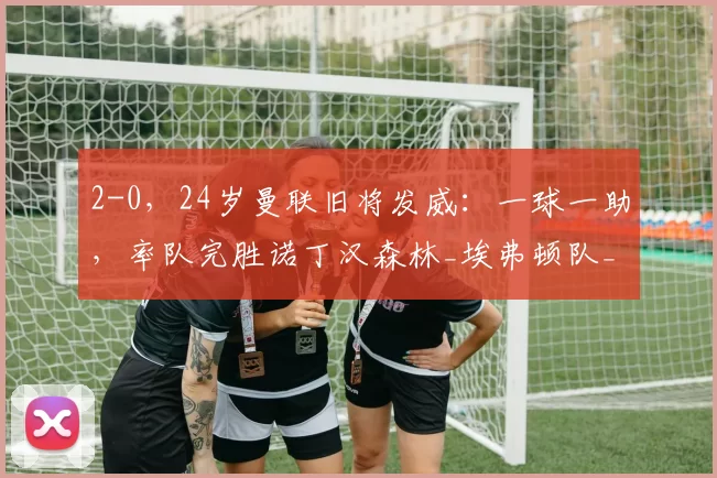 2-0,24岁曼联旧将发威:一球一助,率队完胜诺丁汉森林_埃弗顿队_禁区_加纳