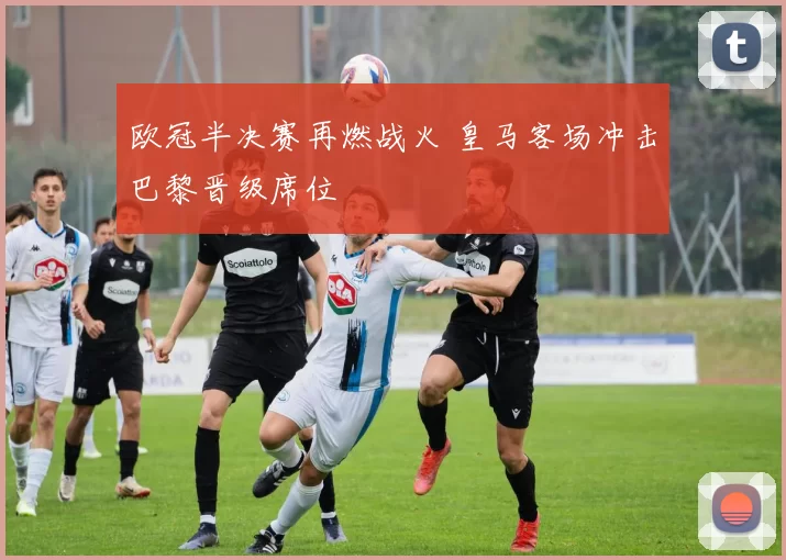 欧冠半决赛再燃战火 皇马客场冲击巴黎晋级席位